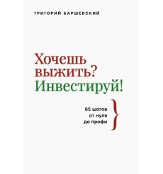 Хочешь выжить? Инвестируй! 65 шагов от нуля до профи. Григорий Баршевский